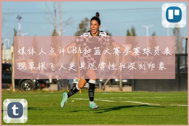 媒体人点评CBA扣篮大赛参赛球员表现草根飞人更具观赏性和深刻印象