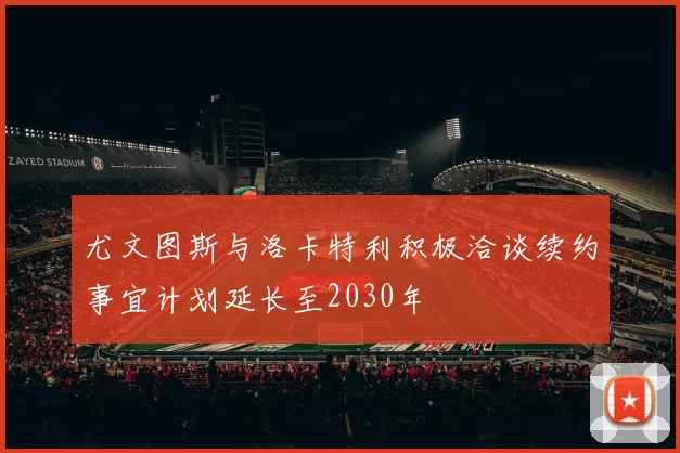 尤文图斯与洛卡特利积极洽谈续约事宜计划延长至2030年