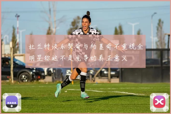 杜兰特谈东契奇与约基奇不重视全明星称这不是竞争的真正意义