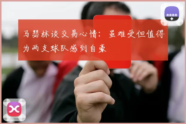 马瑟林谈交易心情：虽难受但值得为两支球队感到自豪