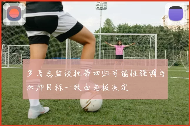 罗马总监谈托蒂回归可能性强调与加帅目标一致由老板决定