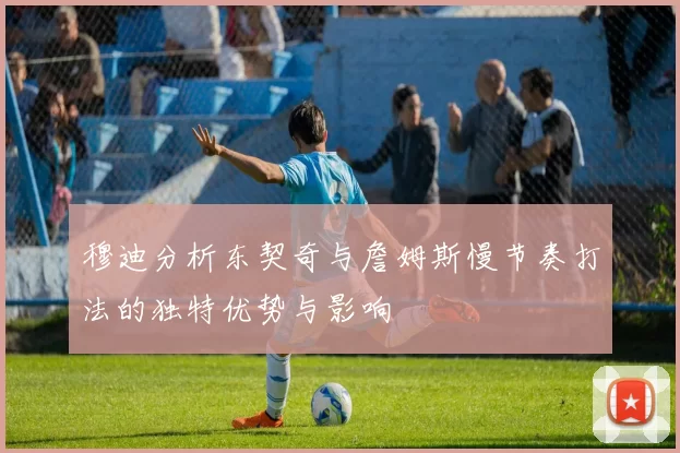 穆迪分析东契奇与詹姆斯慢节奏打法的独特优势与影响