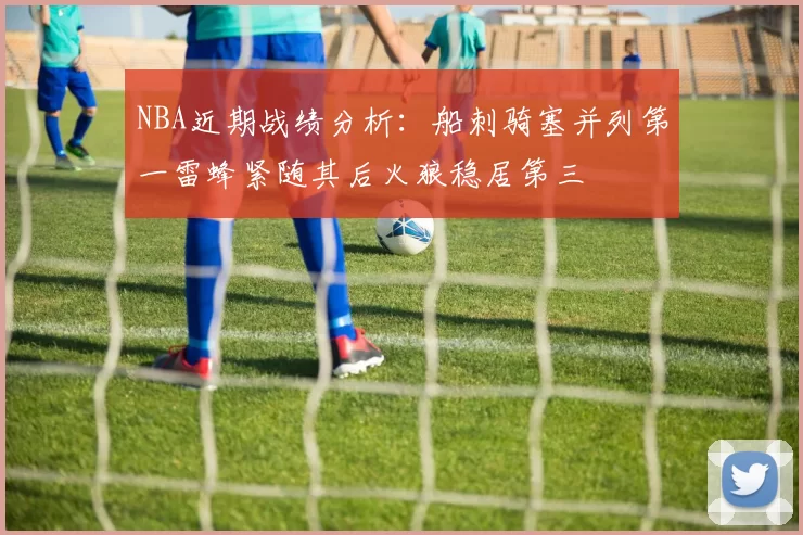 NBA近期战绩分析：船刺骑塞并列第一雷蜂紧随其后火狼稳居第三