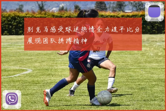 别克马感受球迷热情全力追平比分展现团队拼搏精神