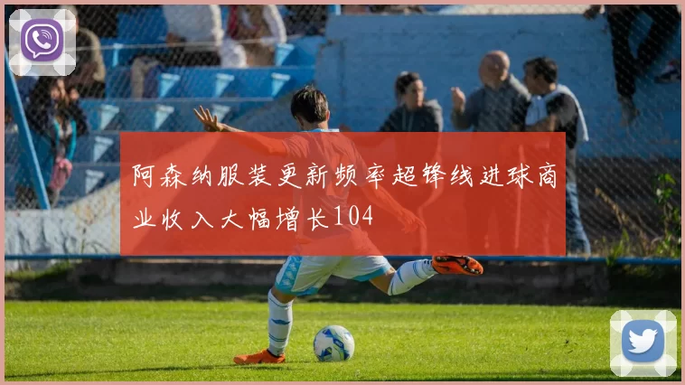 阿森纳服装更新频率超锋线进球商业收入大幅增长104