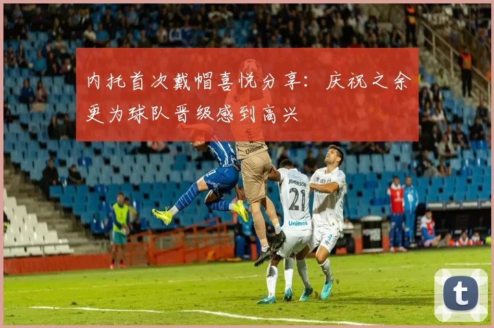 内托首次戴帽喜悦分享：庆祝之余更为球队晋级感到高兴