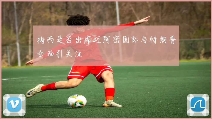 梅西是否出席迈阿密国际与特朗普会面引关注