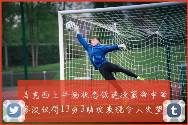 马克西上半场状态低迷投篮命中率惨淡仅得13分3助攻表现令人失望
