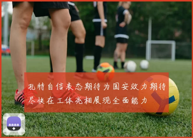 孔特自信表态期待为国安效力期待尽快在工体亮相展现全面能力