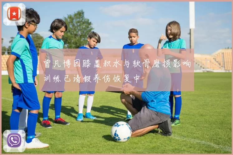 曾凡博因膝盖积水与软骨磨损影响训练已请假养伤恢复中