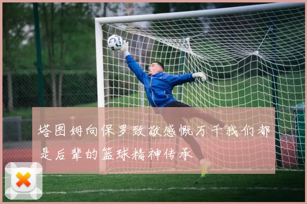 塔图姆向保罗致敬感慨万千我们都是后辈的篮球精神传承