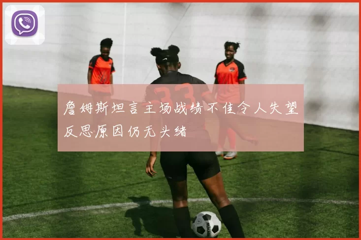 詹姆斯坦言主场战绩不佳令人失望反思原因仍无头绪