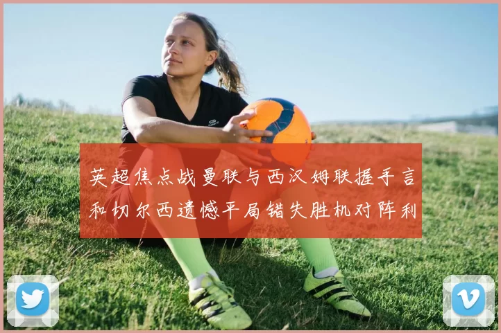 英超焦点战曼联与西汉姆联握手言和切尔西遗憾平局错失胜机对阵利兹联