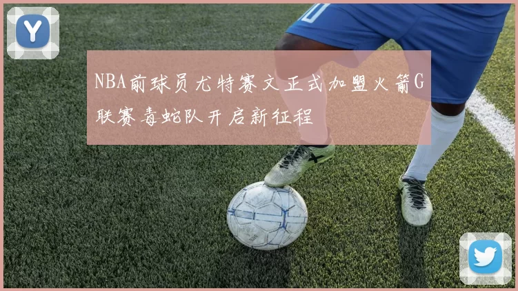 NBA前球员尤特赛文正式加盟火箭G联赛毒蛇队开启新征程