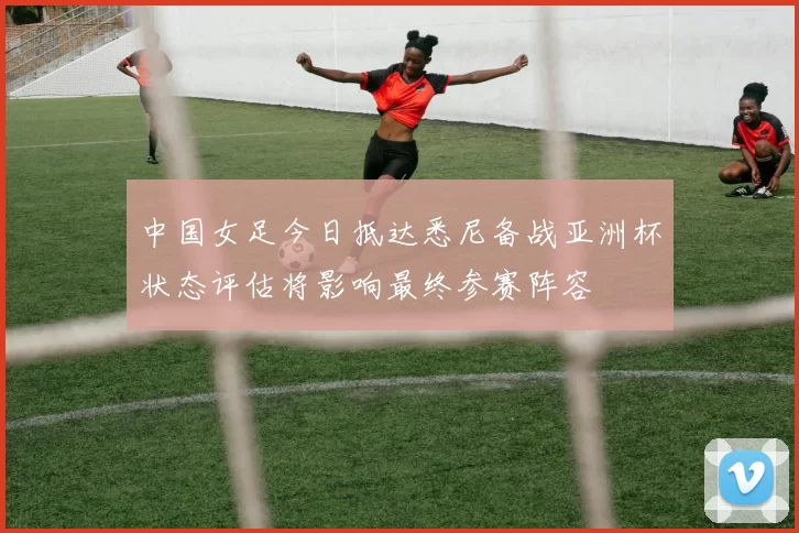 中国女足今日抵达悉尼备战亚洲杯状态评估将影响最终参赛阵容