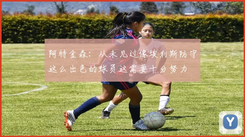 阿特金森：从未见过像埃利斯防守这么出色的球员这需要十分努力