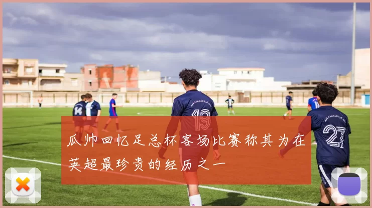 瓜帅回忆足总杯客场比赛称其为在英超最珍贵的经历之一