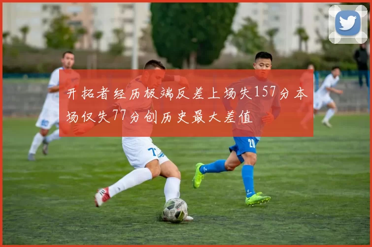 开拓者经历极端反差上场失157分本场仅失77分创历史最大差值