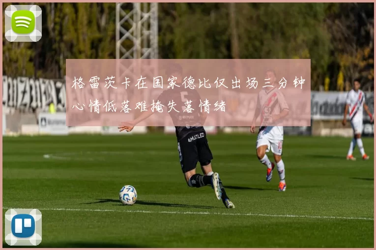 格雷茨卡在国家德比仅出场三分钟心情低落难掩失落情绪