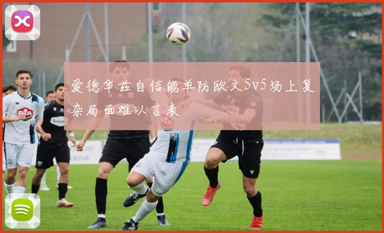 爱德华兹自信能单防欧文5v5场上复杂局面难以言表