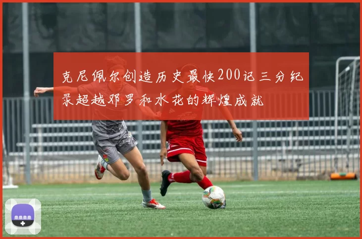 克尼佩尔创造历史最快200记三分纪录超越邓罗和水花的辉煌成就