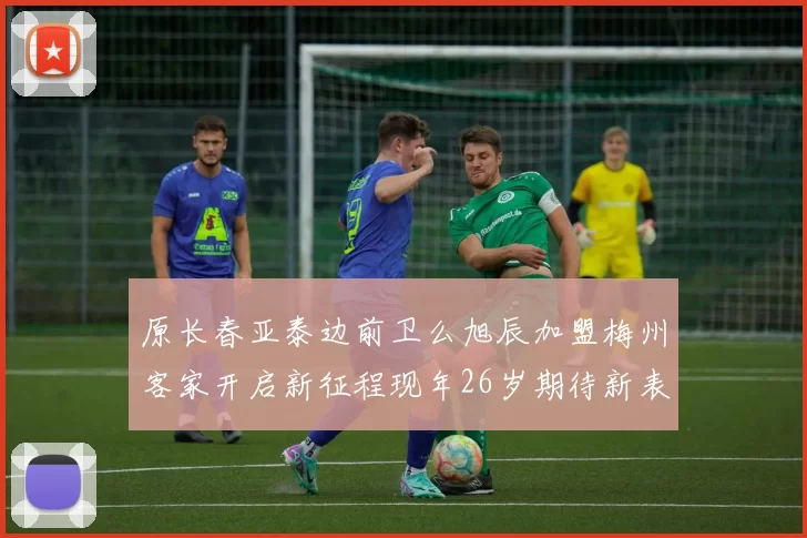 原长春亚泰边前卫么旭辰加盟梅州客家开启新征程现年26岁期待新表现