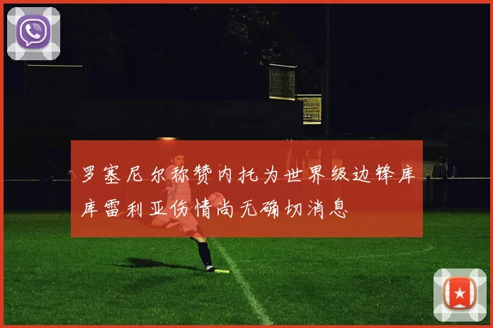 罗塞尼尔称赞内托为世界级边锋库库雷利亚伤情尚无确切消息