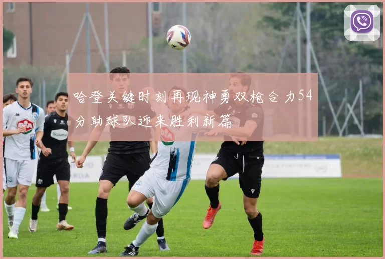 哈登关键时刻再现神勇双枪合力54分助球队迎来胜利新篇