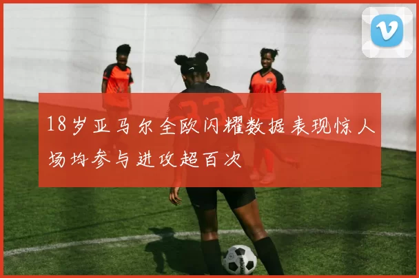 18岁亚马尔全欧闪耀数据表现惊人场均参与进攻超百次