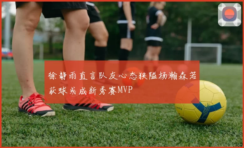 徐静雨直言队友心态狭隘杨瀚森若获球或成新秀赛MVP