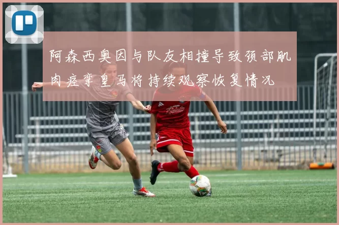 阿森西奥因与队友相撞导致颈部肌肉痉挛皇马将持续观察恢复情况