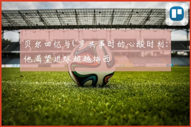 贝尔回忆与C罗共事时的心酸时刻：他渴望进球超越梅西